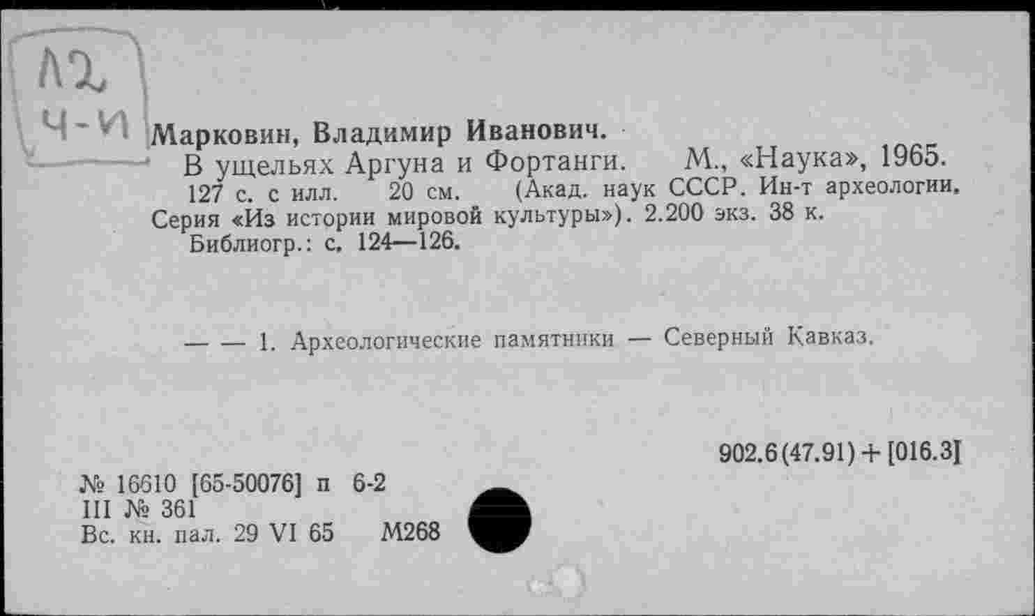 ﻿AI
1 Ч-VT Марковим, Владимир Иванович.
В ущельях Аргуна и Фортанги. М., «Наука», 1965.
127 с. с илл. 20 см. (Акад, наук СССР. Ин-т археологии, Серия «Йз истории мировой культуры»). 2.200 экз. 38 к.
Библиогр.; с. 124—126.
-----1. Археологические памятники — Северный Кавказ.
№ 16610 [65-50076] п 6-2
III № 361
Вс. кн. пал. 29 VI 65	М268
902.6(47.91)+ [016.3]